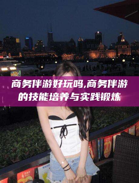 长兴商务伴游好玩吗,商务伴游的技能培养与实践锻炼