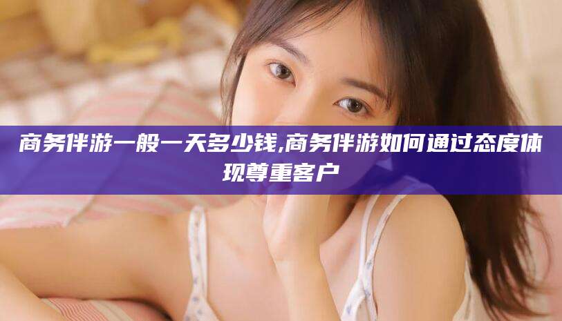 长兴商务伴游一般一天多少钱,商务伴游如何通过态度体现尊重客户