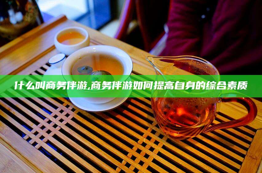 长兴什么叫商务伴游,商务伴游如何提高自身的综合素质