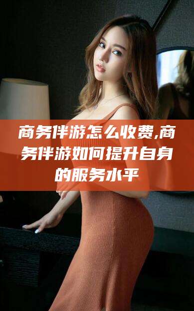 长兴商务伴游怎么收费,商务伴游如何提升自身的服务水平