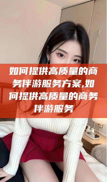 长兴如何提供高质量的商务伴游服务方案,如何提供高质量的商务伴游服务