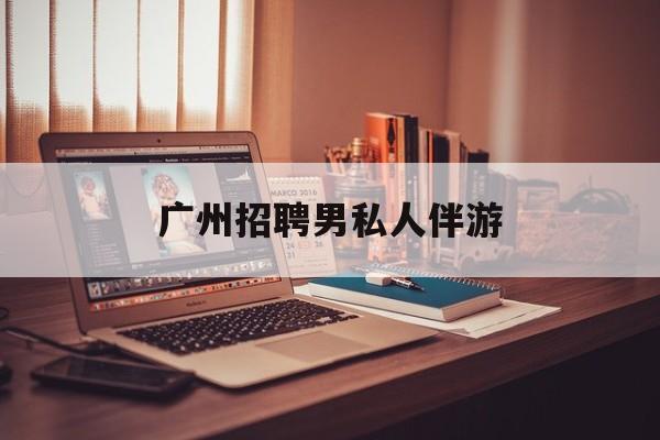 广州女老板招聘男陪伴最新资讯（谁能告诉我哪里有长兴广州招聘男私人伴游？）