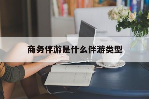 商务伴游是什么伴游类型的最新资讯（谁能告诉我哪里有长兴商务伴游是什么伴游类型？）
