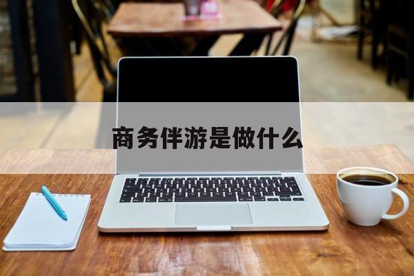 商务伴游是什么工作最新资讯（谁能告诉我哪里有长兴商务伴游是做什么？）