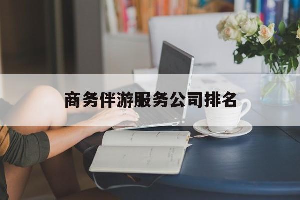 商务伴游服务公司排名榜最新资讯（谁能告诉我哪里有长兴商务伴游服务公司排名？）
